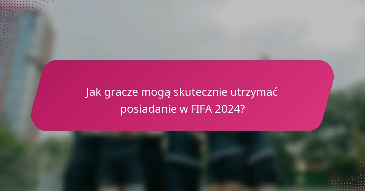 Jak gracze mogą skutecznie utrzymać posiadanie w FIFA 2024?