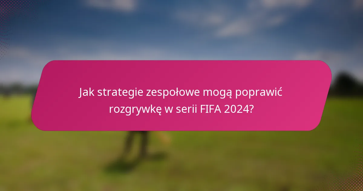 Jak strategie zespołowe mogą poprawić rozgrywkę w serii FIFA 2024?