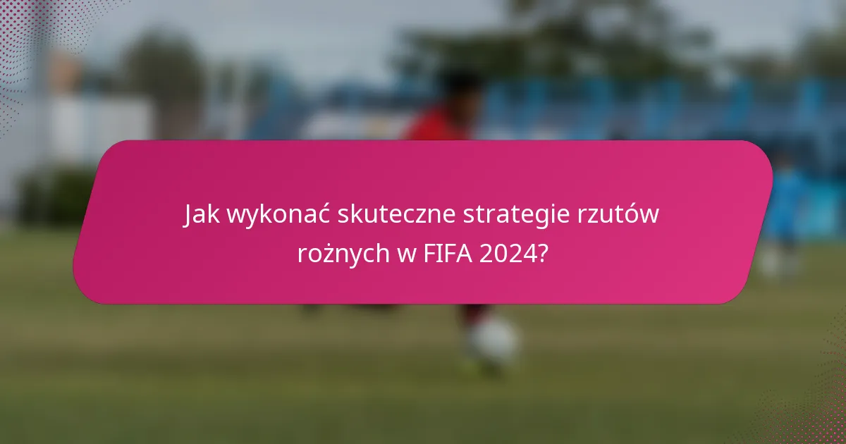 Jak wykonać skuteczne strategie rzutów rożnych w FIFA 2024?