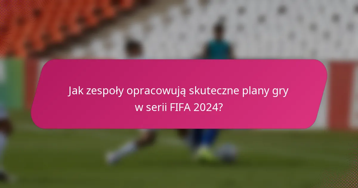Jak zespoły opracowują skuteczne plany gry w serii FIFA 2024?
