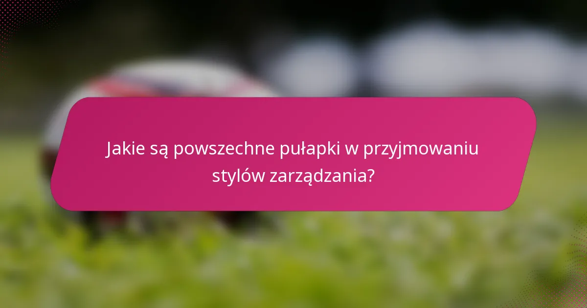 Jakie są powszechne pułapki w przyjmowaniu stylów zarządzania?