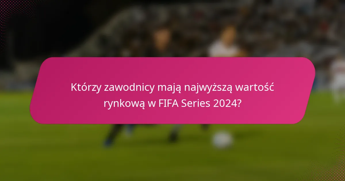 Którzy zawodnicy mają najwyższą wartość rynkową w FIFA Series 2024?